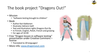 The book project ”Dragons Out!”
• Mission
• “Software testing brought to children”
• Book
• Author Kari Kakkonen
• Illustrator Adrienn Széll
• Text and illustration rights Dragons Out Oy
• In Finnish, English, Polish, French and growing
• For ages of 10-99
• Free “Dragon lesson in software testing”
presentation under Creative Commons –
license
• Translated to 20 languages!
• More info: www.dragonsout.com
3
 