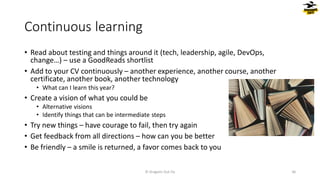 Continuous learning
• Read about testing and things around it (tech, leadership, agile, DevOps,
change…) – use a GoodReads shortlist
• Add to your CV continuously – another experience, another course, another
certificate, another book, another technology
• What can I learn this year?
• Create a vision of what you could be
• Alternative visions
• Identify things that can be intermediate steps
• Try new things – have courage to fail, then try again
• Get feedback from all directions – how can you be better
• Be friendly – a smile is returned, a favor comes back to you
© Dragons Out Oy 36
 