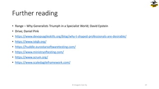 Further reading
• Range – Why Generalists Triumph in a Specialist World; David Epstein
• Drive; Daniel Pink
• https://www.devopsagileskills.org/blog/why-t-shaped-professionals-are-desirable/
• https://www.istqb.org/
• https://huddle.eurostarsoftwaretesting.com/
• https://www.ministryoftesting.com/
• https://www.scrum.org/
• https://www.scaledagileframework.com/
© Dragons Out Oy 37
 