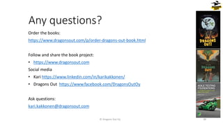 Any questions?
Order the books:
https://www.dragonsout.com/p/order-dragons-out-book.html
Follow and share the book project:
• https://www.dragonsout.com
Social media
• Kari https://www.linkedin.com/in/karikakkonen/
• Dragons Out https://www.facebook.com/DragonsOutOy
Ask questions:
kari.kakkonen@dragonsout.com
© Dragons Out Oy 38
 