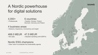 A Nordic powerhouse
for digital solutions
4,000+
/ Professionals
6 countries
/ Sweden, Norway, Finland,
Denmark, Germany and Poland
4 business areas
/ Solutions, Experience, Connectivity and Insight
468.0 MEUR
/ Net sales
Nordic ESG champions
/ Clear vision to accelerate the sustainability agenda
47.5 MEUR
/ Adjusted operating profit (EBITA)
[CONFIDENTIAL] KNOWIT
30.3.2023 4
 