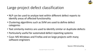 • NLP can be used to analyze text within different defect reports to
identify areas of affected functionality
• Clustering algorithms such as SVM are used to define defect
categories
• Text similarity metrics are used to identify similar or duplicate defects
• Particularly useful for automated defect reporting systems
• Case: MS Windows and Firefox and on large projects with many
software engineers
Large project defect classification
Copyright Dragons Out Oy 2024 15
Source: STA Consulting
 