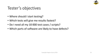 • Where should I start testing?
• Which tests will give me results fastest?
• Do I need all my 10 000 test cases / scripts?
• Which parts of software are likely to have defects?
Tester’s objectives
Copyright Dragons Out Oy 2024 18
 