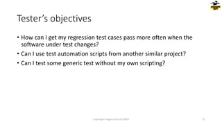 • How can I get my regression test cases pass more often when the
software under test changes?
• Can I use test automation scripts from another similar project?
• Can I test some generic test without my own scripting?
Tester’s objectives
Copyright Dragons Out Oy 2024 27
 