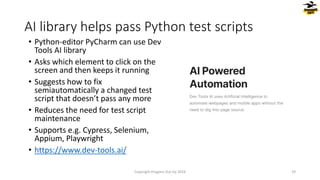 • Python-editor PyCharm can use Dev
Tools AI library
• Asks which element to click on the
screen and then keeps it running
• Suggests how to fix
semiautomatically a changed test
script that doesn’t pass any more
• Reduces the need for test script
maintenance
• Supports e.g. Cypress, Selenium,
Appium, Playwright
• https://www.dev-tools.ai/
AI library helps pass Python test scripts
Copyright Dragons Out Oy 2024 29
 