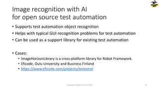 • Supports test automation object recognition
• Helps with typical GUI recognition problems for test automation
• Can be used as a support library for existing test automation
• Cases:
• ImageHorizonLibrary is a cross-platform library for Robot Framework.
• Eficode, Oulu University and Business Finland
• https://www.eficode.com/projects/testomat
Image recognition with AI
for open source test automation
Copyright Dragons Out Oy 2024 31
 