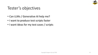 • Can LLMs / Generative AI help me?
• I want to produce test scripts faster
• I want ideas for my test cases / scripts
Tester’s objectives
Copyright Dragons Out Oy 2024 33
 