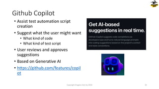 • Assist test automation script
creation
• Suggest what the user might want
• What kind of code
• What kind of test script
• User reviews and approves
suggestions
• Based on Generative AI
• https://github.com/features/copil
ot
Github Copilot
Copyright Dragons Out Oy 2024 35
 
