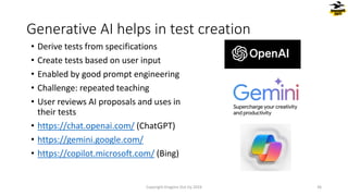 • Derive tests from specifications
• Create tests based on user input
• Enabled by good prompt engineering
• Challenge: repeated teaching
• User reviews AI proposals and uses in
their tests
• https://chat.openai.com/ (ChatGPT)
• https://gemini.google.com/
• https://copilot.microsoft.com/ (Bing)
Generative AI helps in test creation
Copyright Dragons Out Oy 2024 36
 