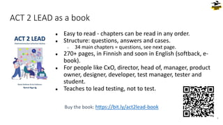 ACT 2 LEAD as a book
● Easy to read - chapters can be read in any order.
● Structure: questions, answers and cases.
○ 34 main chapters = questions, see next page.
● 270+ pages, in Finnish and soon in English (softback, e-
book).
● For people like CxO, director, head of, manager, product
owner, designer, developer, test manager, tester and
student.
● Teaches to lead testing, not to test.
Buy the book: https://bit.ly/act2lead-book
4
 