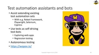 • Assist extending existing
test automation sets
• With e.g. Robot Framework,
Playwright, Selenium,
Cypress
• Use tests as self-driving
test-bots
• Exploring web apps
• Regression testing
• Autonomous testing
• https://wopee.io/
Test automation assistants and bots
Copyright Dragons Out Oy 2024 40
 