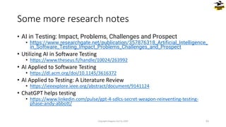 • AI in Testing: Impact, Problems, Challenges and Prospect
• https://www.researchgate.net/publication/357876318_Artificial_Intelligence_
in_Software_Testing_Impact_Problems_Challenges_and_Prospect
• Utilizing AI in Software Testing
• https://www.theseus.fi/handle/10024/263992
• AI Applied to Software Testing
• https://dl.acm.org/doi/10.1145/3616372
• AI Applied to Testing: A Literature Review
• https://ieeexplore.ieee.org/abstract/document/9141124
• ChatGPT helps testing
• https://www.linkedin.com/pulse/gpt-4-sdlcs-secret-weapon-reinventing-testing-
phase-andy-abbott/
Some more research notes
Copyright Dragons Out Oy 2024 43
 