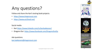 Any questions?
Follow and share the Kari’s testing book projects:
• https://www.dragonsout.com
• https://www.act2lead.net/
Social media
• Kari https://www.linkedin.com/in/karikakkonen/
• Dragons Out https://www.facebook.com/DragonsOutOy
Ask questions:
kari.kakkonen@dragonsout.com
45
Copyright Dragons Out Oy 2024
 