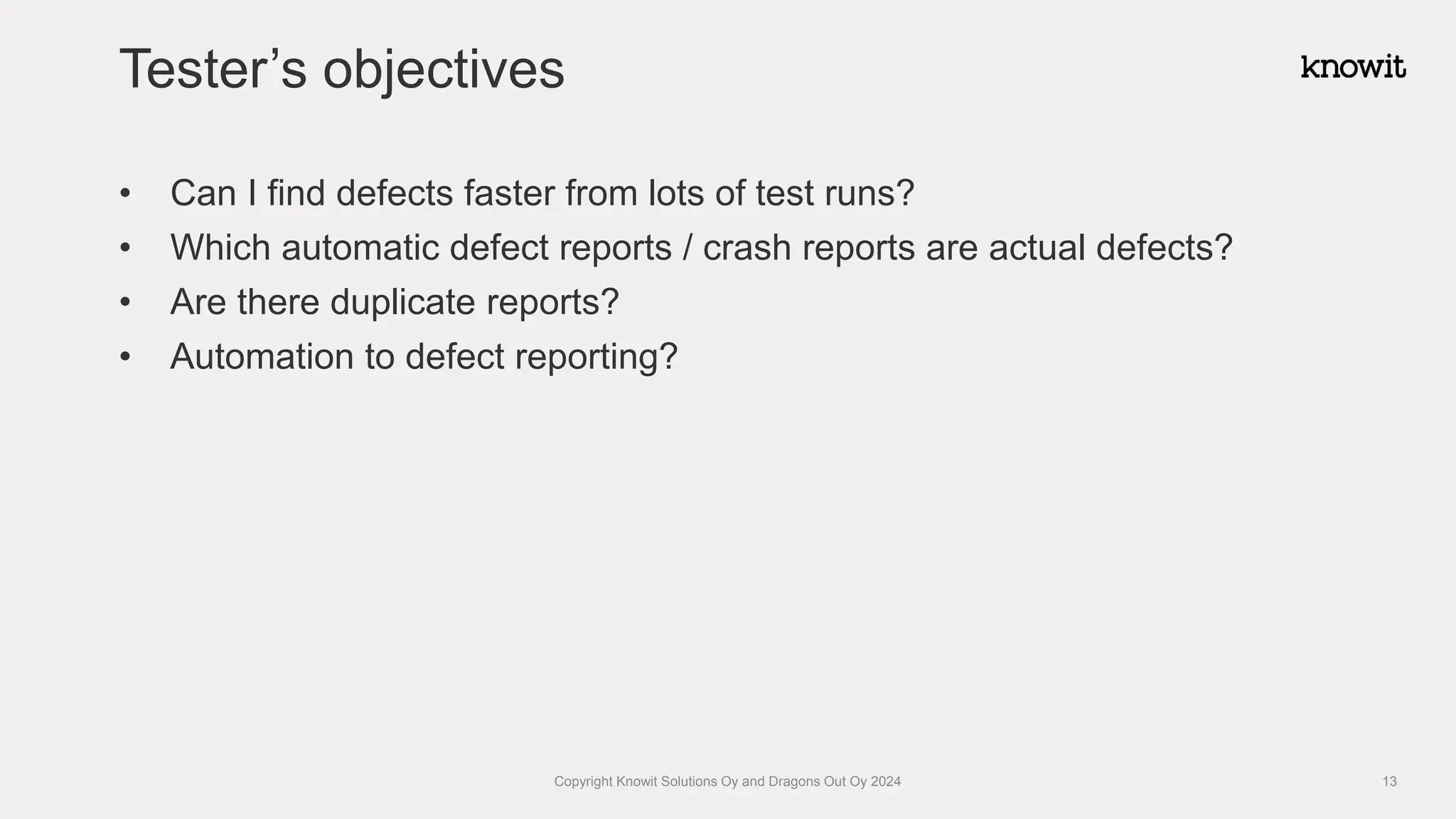 • Can I find defects faster from lots of test runs?
• Which automatic defect reports / crash reports are actual defects?
• Are there duplicate reports?
• Automation to defect reporting?
Tester’s objectives
Copyright Knowit Solutions Oy and Dragons Out Oy 2024 13
 