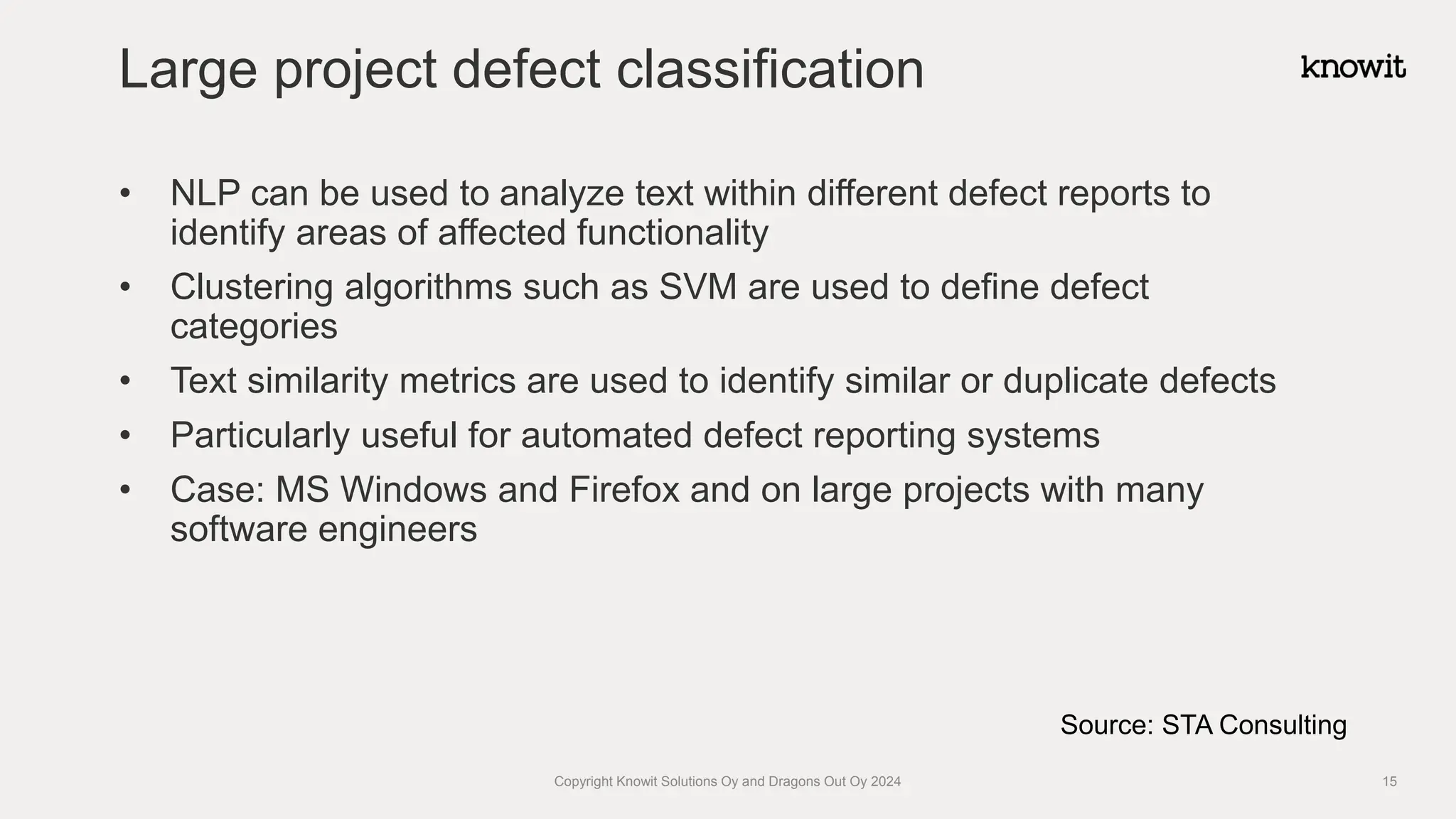 • NLP can be used to analyze text within different defect reports to
identify areas of affected functionality
• Clustering algorithms such as SVM are used to define defect
categories
• Text similarity metrics are used to identify similar or duplicate defects
• Particularly useful for automated defect reporting systems
• Case: MS Windows and Firefox and on large projects with many
software engineers
Large project defect classification
Copyright Knowit Solutions Oy and Dragons Out Oy 2024 15
Source: STA Consulting
 