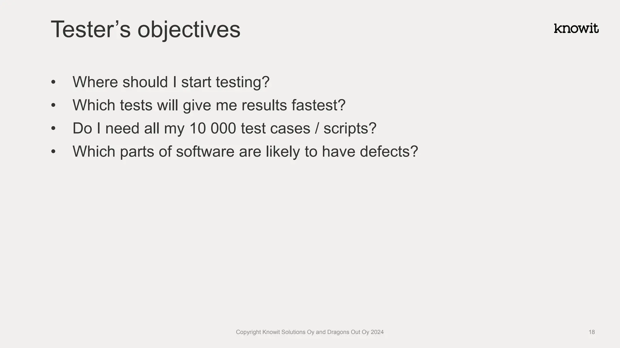 • Where should I start testing?
• Which tests will give me results fastest?
• Do I need all my 10 000 test cases / scripts?
• Which parts of software are likely to have defects?
Tester’s objectives
Copyright Knowit Solutions Oy and Dragons Out Oy 2024 18
 