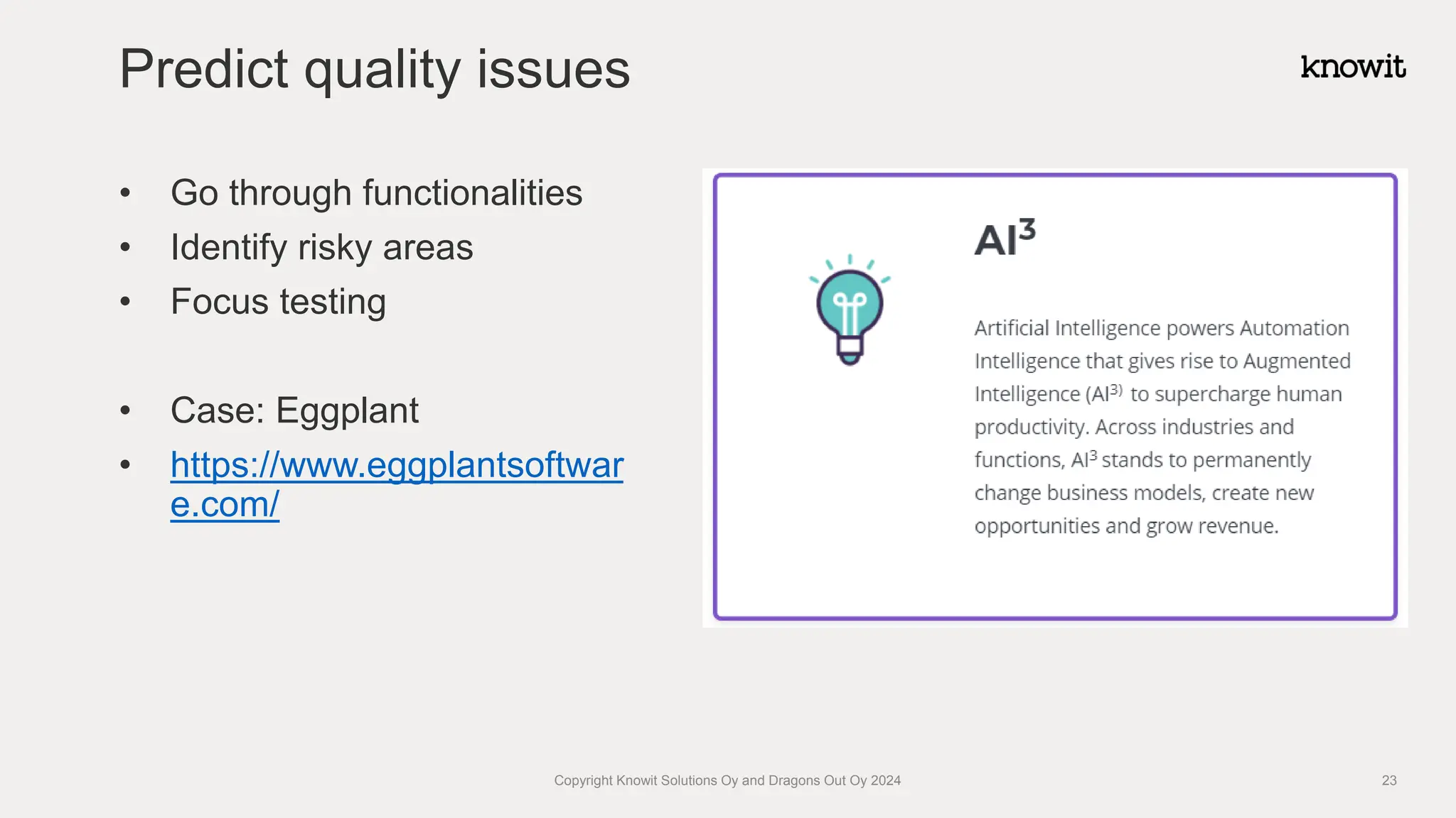 • Go through functionalities
• Identify risky areas
• Focus testing
• Case: Eggplant
• https://www.eggplantsoftwar
e.com/
Predict quality issues
Copyright Knowit Solutions Oy and Dragons Out Oy 2024 23
 