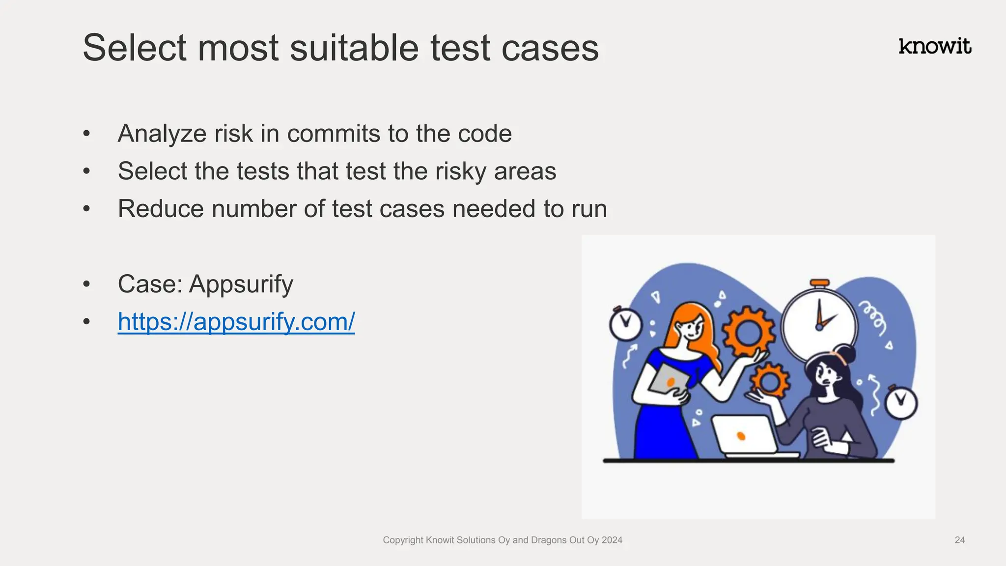 • Analyze risk in commits to the code
• Select the tests that test the risky areas
• Reduce number of test cases needed to run
• Case: Appsurify
• https://appsurify.com/
Select most suitable test cases
Copyright Knowit Solutions Oy and Dragons Out Oy 2024 24
 