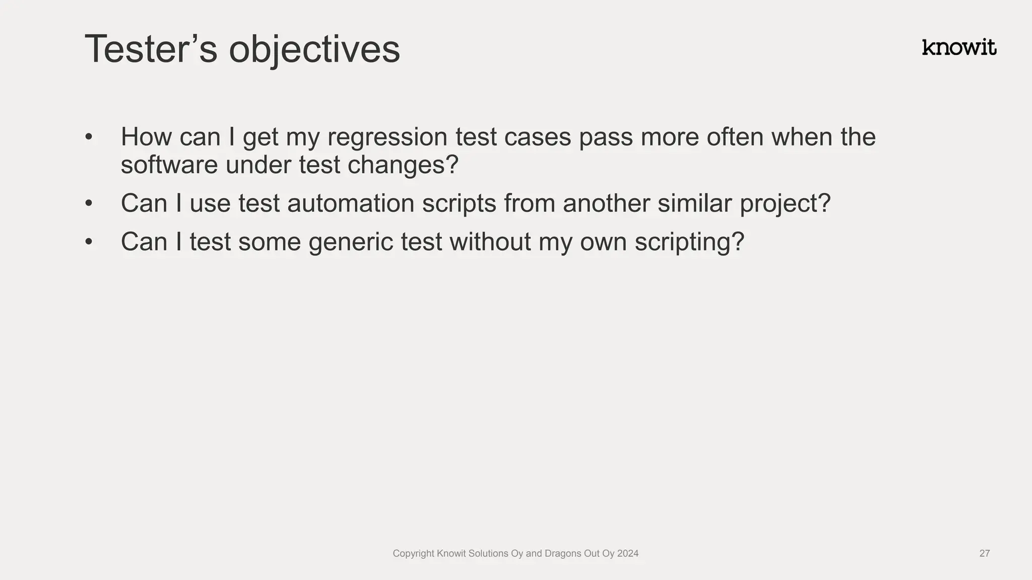 • How can I get my regression test cases pass more often when the
software under test changes?
• Can I use test automation scripts from another similar project?
• Can I test some generic test without my own scripting?
Tester’s objectives
Copyright Knowit Solutions Oy and Dragons Out Oy 2024 27
 