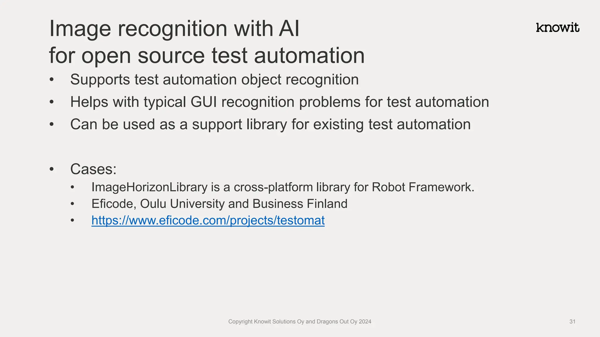 • Supports test automation object recognition
• Helps with typical GUI recognition problems for test automation
• Can be used as a support library for existing test automation
• Cases:
• ImageHorizonLibrary is a cross-platform library for Robot Framework.
• Eficode, Oulu University and Business Finland
• https://www.eficode.com/projects/testomat
Image recognition with AI
for open source test automation
Copyright Knowit Solutions Oy and Dragons Out Oy 2024 31
 