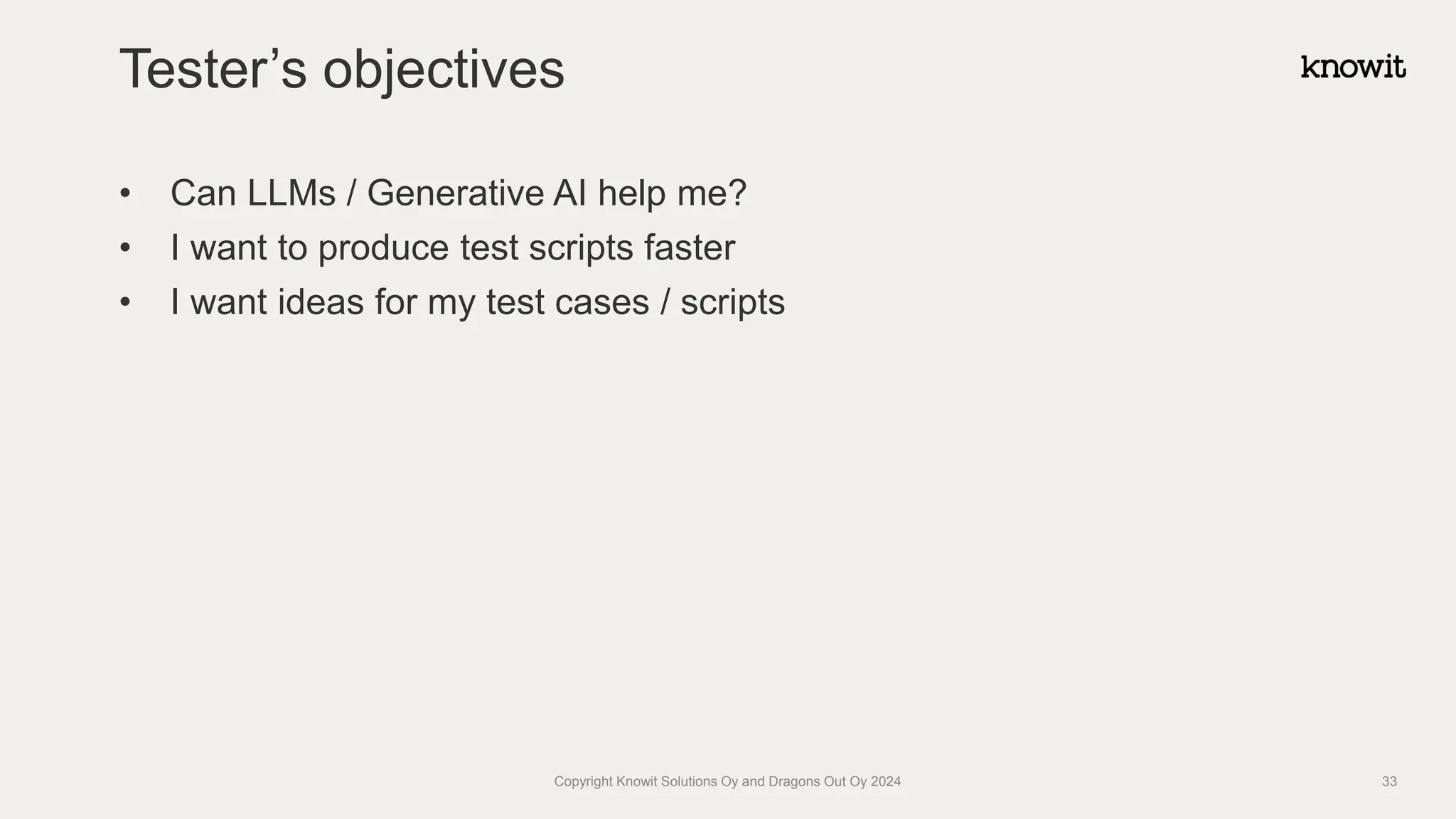 • Can LLMs / Generative AI help me?
• I want to produce test scripts faster
• I want ideas for my test cases / scripts
Tester’s objectives
Copyright Knowit Solutions Oy and Dragons Out Oy 2024 33
 