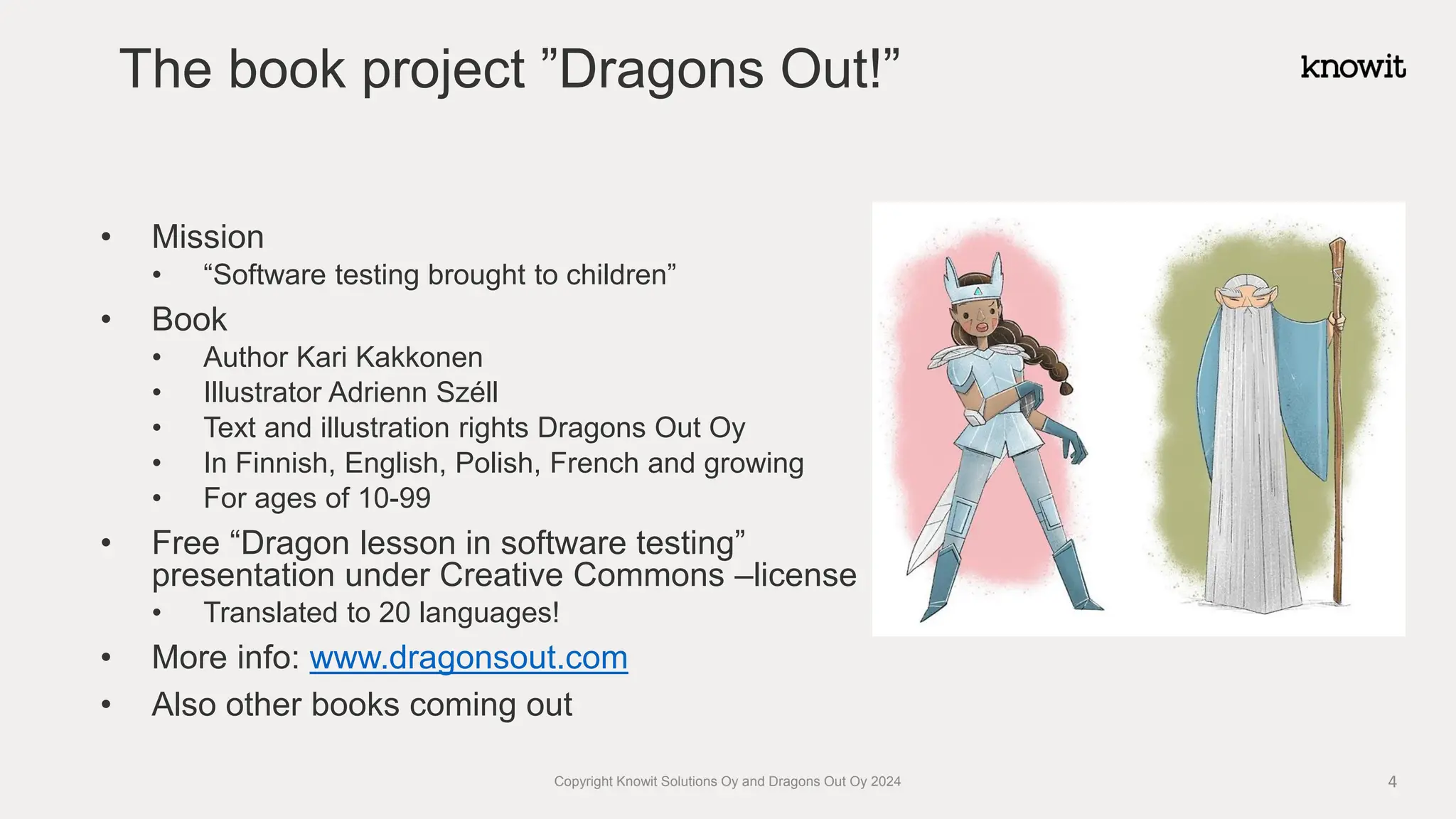 The book project ”Dragons Out!”
• Mission
• “Software testing brought to children”
• Book
• Author Kari Kakkonen
• Illustrator Adrienn Széll
• Text and illustration rights Dragons Out Oy
• In Finnish, English, Polish, French and growing
• For ages of 10-99
• Free “Dragon lesson in software testing”
presentation under Creative Commons –license
• Translated to 20 languages!
• More info: www.dragonsout.com
• Also other books coming out
4
Copyright Knowit Solutions Oy and Dragons Out Oy 2024
 