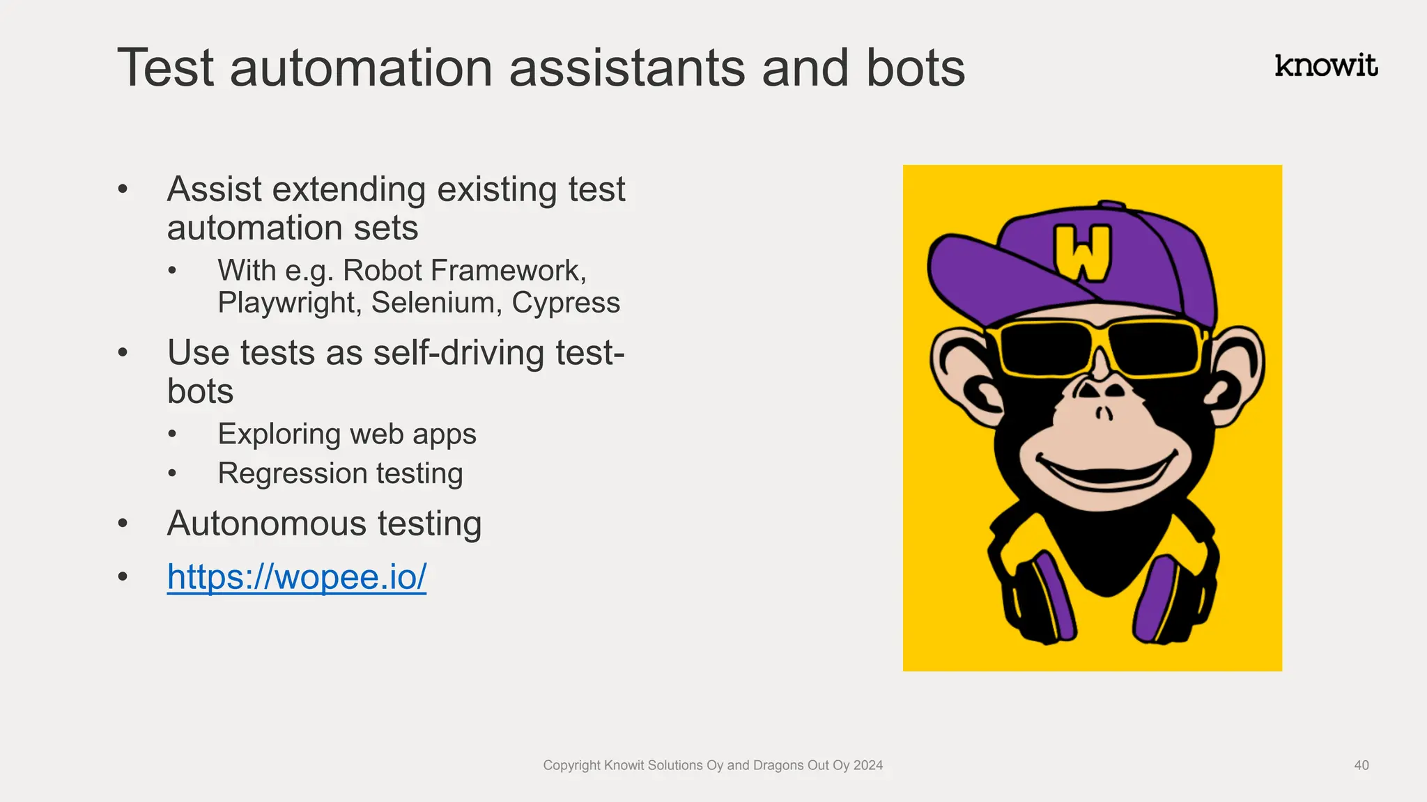 • Assist extending existing test
automation sets
• With e.g. Robot Framework,
Playwright, Selenium, Cypress
• Use tests as self-driving test-
bots
• Exploring web apps
• Regression testing
• Autonomous testing
• https://wopee.io/
Test automation assistants and bots
Copyright Knowit Solutions Oy and Dragons Out Oy 2024 40
 
