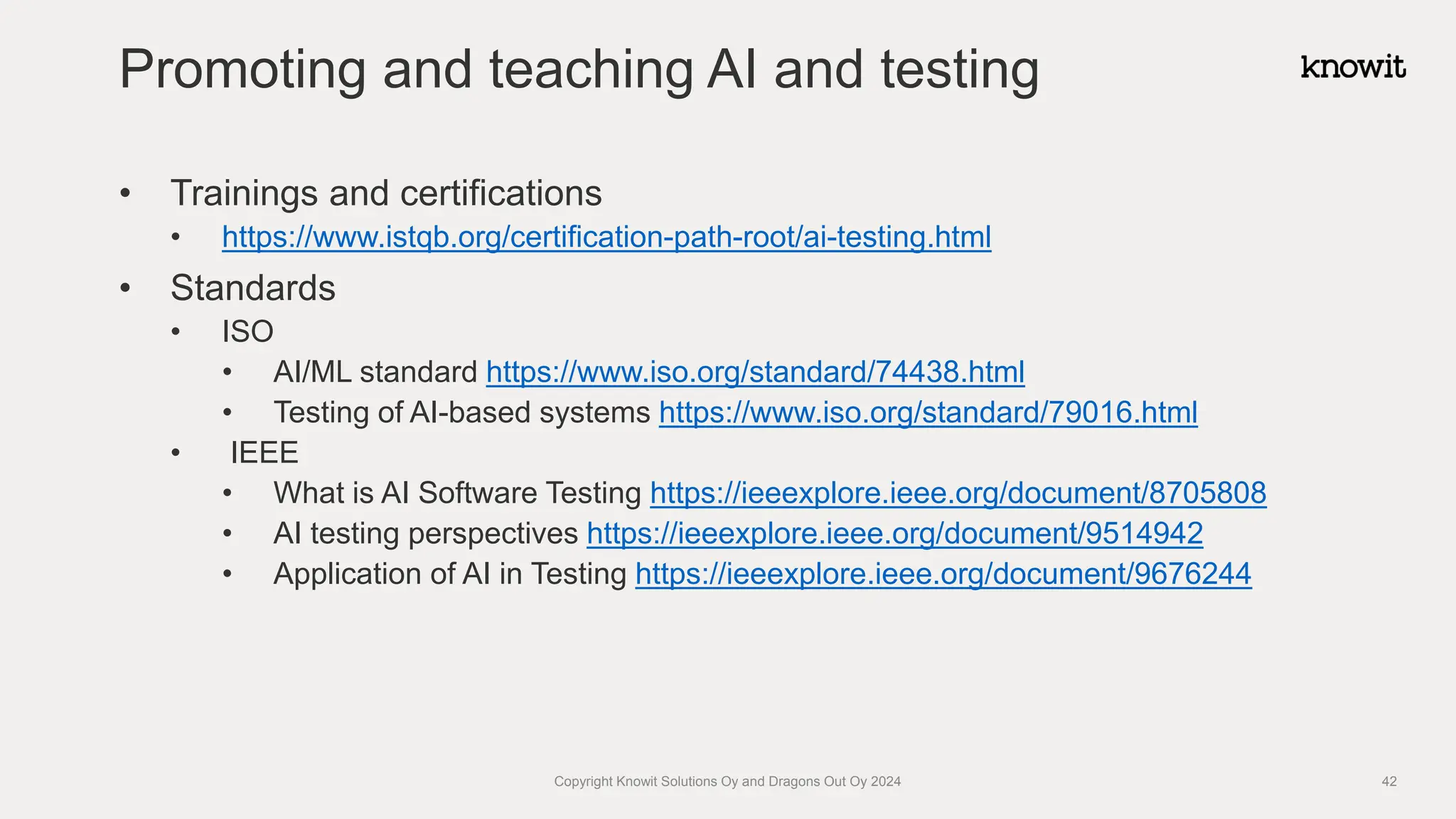 • Trainings and certifications
• https://www.istqb.org/certification-path-root/ai-testing.html
• Standards
• ISO
• AI/ML standard https://www.iso.org/standard/74438.html
• Testing of AI-based systems https://www.iso.org/standard/79016.html
• IEEE
• What is AI Software Testing https://ieeexplore.ieee.org/document/8705808
• AI testing perspectives https://ieeexplore.ieee.org/document/9514942
• Application of AI in Testing https://ieeexplore.ieee.org/document/9676244
Promoting and teaching AI and testing
Copyright Knowit Solutions Oy and Dragons Out Oy 2024 42
 