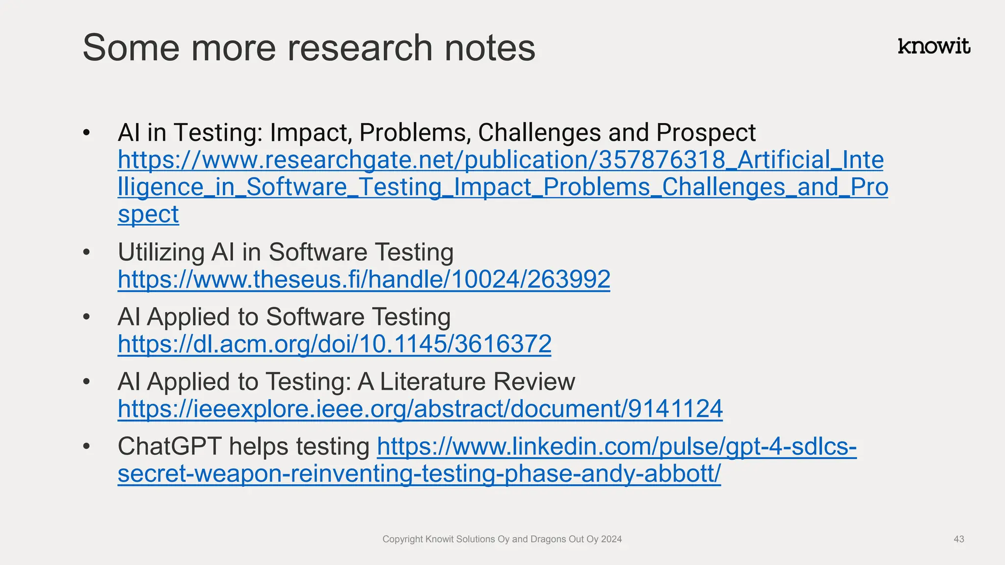 • AI in Testing: Impact, Problems, Challenges and Prospect
https://www.researchgate.net/publication/357876318_Artificial_Inte
lligence_in_Software_Testing_Impact_Problems_Challenges_and_Pro
spect
• Utilizing AI in Software Testing
https://www.theseus.fi/handle/10024/263992
• AI Applied to Software Testing
https://dl.acm.org/doi/10.1145/3616372
• AI Applied to Testing: A Literature Review
https://ieeexplore.ieee.org/abstract/document/9141124
• ChatGPT helps testing https://www.linkedin.com/pulse/gpt-4-sdlcs-
secret-weapon-reinventing-testing-phase-andy-abbott/
Some more research notes
Copyright Knowit Solutions Oy and Dragons Out Oy 2024 43
 
