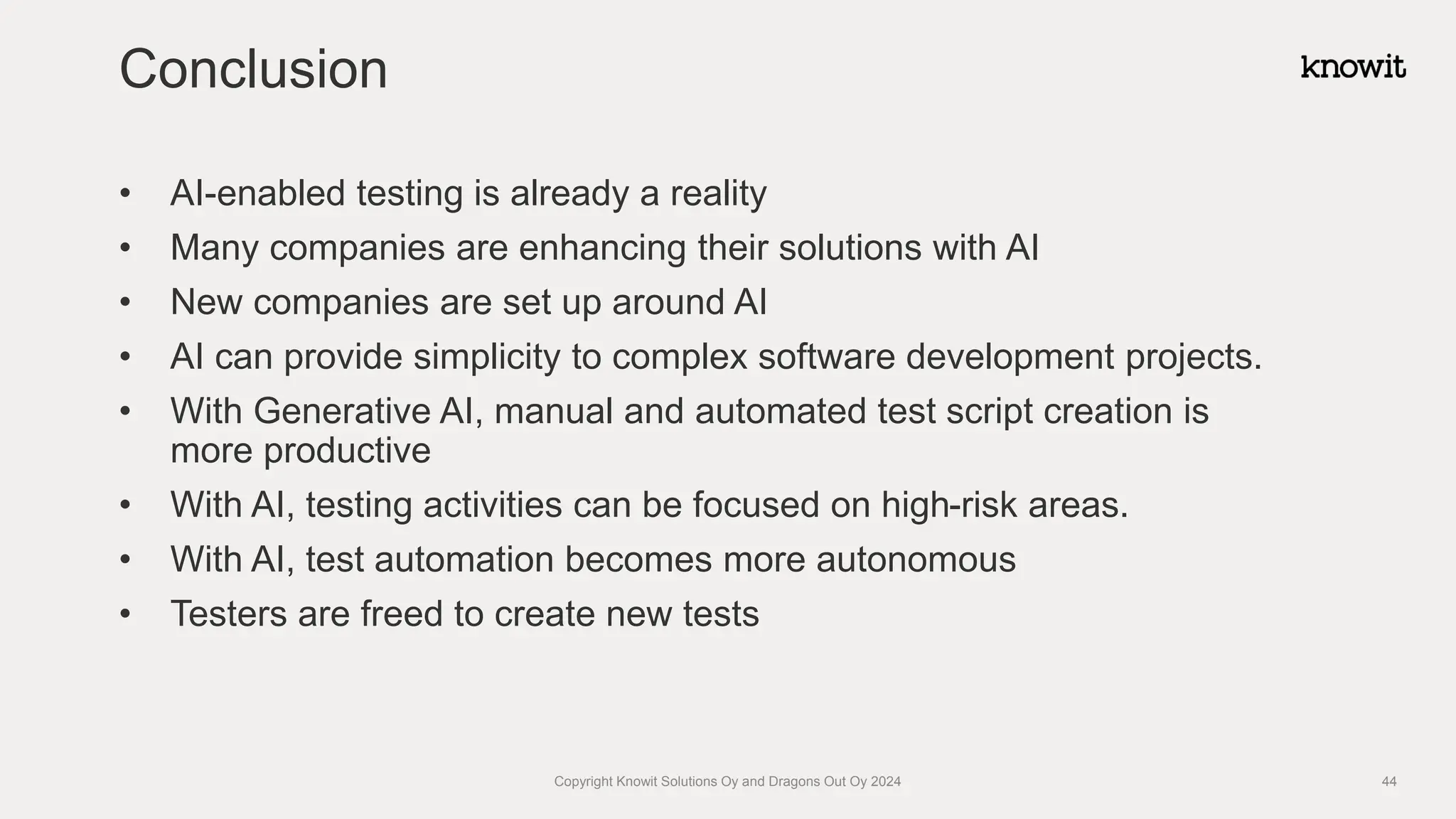 • AI-enabled testing is already a reality
• Many companies are enhancing their solutions with AI
• New companies are set up around AI
• AI can provide simplicity to complex software development projects.
• With Generative AI, manual and automated test script creation is
more productive
• With AI, testing activities can be focused on high-risk areas.
• With AI, test automation becomes more autonomous
• Testers are freed to create new tests
Conclusion
Copyright Knowit Solutions Oy and Dragons Out Oy 2024 44
 