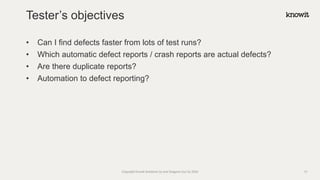 • Can I find defects faster from lots of test runs?
• Which automatic defect reports / crash reports are actual defects?
• Are there duplicate reports?
• Automation to defect reporting?
Tester’s objectives
Copyright Knowit Solutions Oy and Dragons Out Oy 2024 13
 