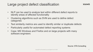 • NLP can be used to analyze text within different defect reports to
identify areas of affected functionality
• Clustering algorithms such as SVM are used to define defect
categories
• Text similarity metrics are used to identify similar or duplicate defects
• Particularly useful for automated defect reporting systems
• Case: MS Windows and Firefox and on large projects with many
software engineers
Large project defect classification
Copyright Knowit Solutions Oy and Dragons Out Oy 2024 15
Source: STA Consulting
 
