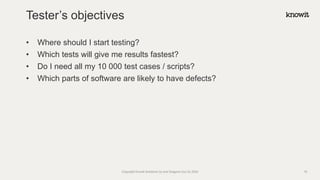 • Where should I start testing?
• Which tests will give me results fastest?
• Do I need all my 10 000 test cases / scripts?
• Which parts of software are likely to have defects?
Tester’s objectives
Copyright Knowit Solutions Oy and Dragons Out Oy 2024 18
 