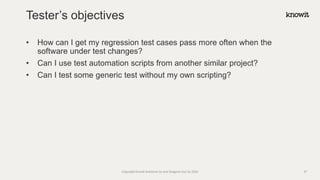 • How can I get my regression test cases pass more often when the
software under test changes?
• Can I use test automation scripts from another similar project?
• Can I test some generic test without my own scripting?
Tester’s objectives
Copyright Knowit Solutions Oy and Dragons Out Oy 2024 27
 