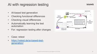 • AI-based test generation
• Checking functional differences
• Checking visual differences
• Automatically learning the test
automation
• For: regression testing after changes
• Case: retest
• https://retest.de/ai-based-test-
generation/
AI with regression testing
Copyright Knowit Solutions Oy and Dragons Out Oy 2024 28
 