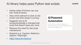 • Python-editor PyCharm can use
Dev Tools AI library
• Asks which element to click on the
screen and then keeps it running
• Suggests how to fix
semiautomatically a changed test
script that doesn’t pass any more
• Reduces the need for test script
maintenance
• Supports e.g. Cypress, Selenium,
Appium, Playwright
• https://www.dev-tools.ai/
AI library helps pass Python test scripts
Copyright Knowit Solutions Oy and Dragons Out Oy 2024 29
 