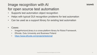 • Supports test automation object recognition
• Helps with typical GUI recognition problems for test automation
• Can be used as a support library for existing test automation
• Cases:
• ImageHorizonLibrary is a cross-platform library for Robot Framework.
• Eficode, Oulu University and Business Finland
• https://www.eficode.com/projects/testomat
Image recognition with AI
for open source test automation
Copyright Knowit Solutions Oy and Dragons Out Oy 2024 31
 
