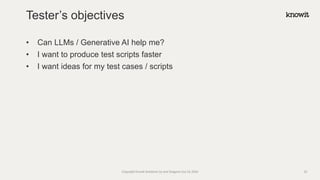 • Can LLMs / Generative AI help me?
• I want to produce test scripts faster
• I want ideas for my test cases / scripts
Tester’s objectives
Copyright Knowit Solutions Oy and Dragons Out Oy 2024 33
 