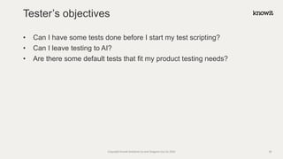 • Can I have some tests done before I start my test scripting?
• Can I leave testing to AI?
• Are there some default tests that fit my product testing needs?
Tester’s objectives
Copyright Knowit Solutions Oy and Dragons Out Oy 2024 38
 