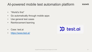 • “World’s first”
• Go automatically through mobile apps
• Use general test cases
• Reinforcement learning
• Case: test.ai
• https://www.test.ai/
AI-powered mobile test automation platform
Copyright Knowit Solutions Oy and Dragons Out Oy 2024 39
 