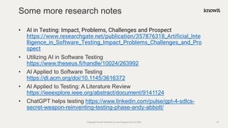 • AI in Testing: Impact, Problems, Challenges and Prospect
https://www.researchgate.net/publication/357876318_Artificial_Inte
lligence_in_Software_Testing_Impact_Problems_Challenges_and_Pro
spect
• Utilizing AI in Software Testing
https://www.theseus.fi/handle/10024/263992
• AI Applied to Software Testing
https://dl.acm.org/doi/10.1145/3616372
• AI Applied to Testing: A Literature Review
https://ieeexplore.ieee.org/abstract/document/9141124
• ChatGPT helps testing https://www.linkedin.com/pulse/gpt-4-sdlcs-
secret-weapon-reinventing-testing-phase-andy-abbott/
Some more research notes
Copyright Knowit Solutions Oy and Dragons Out Oy 2024 43
 