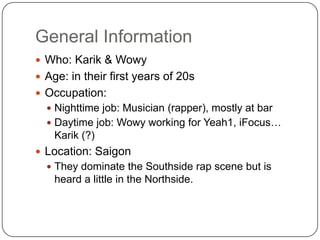 General InformationWho: Karik & WowyAge: in their first years of 20sOccupation:  Nighttime job: Musician (rapper), mostly at barDaytime job: Wowy working for Yeah1, iFocus… Karik (?)Location: SaigonThey dominate the Southside rap scene but is heard a little in the Northside.