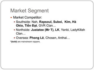 Market SegmentMarket Competitor:Southside: Nah, Rapsoul, Suboi,  Kim, HàOkio, TiếnĐạt, GVR Clan…Northside: Justatee (Mr T), LK, Yanbi, LadyKillah Clan…Oversea: PhongLê, Chosen, Anthai…*(bold) are mainstream rappers.