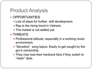 Product AnalysisOPPORTUNITIESLots of place for further  skill development.Rap is the rising trend in Vietnam.The market is not settled yet.THREATSProfessional attitude, especially in a working music environment.“Sensitive”  song topics. Easily to get caught by the gov’s censorship.They may lose their hardcore fans if they switch to “clean” style.