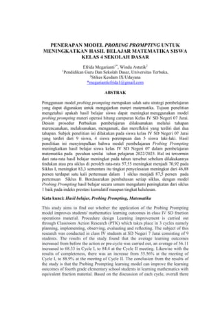 PENERAPAN.MODEL PROBING PROMPTING.UNTUK
MENINGKATKAN HASIL BELAJAR MATEMATIKA SISWA
KELAS 4 SEKOLAH DASAR
Efrida Megarianti1*
, Windu Astutik2
1
Pendidikan Guru Dan Sekolah Dasar, Universitas Terbuka,
2
Stikes Kesdam IX/Udayana
*megariantiefrida1@gmail.com
ABSTRAK
Penggunaan model probing prompting merupakan salah satu strategi pembelajaran
yang dapat digunakan untuk mengajarkan materi matematika. Tujuan penelitian
mengetahui apakah hasil belajar siswa dapat meningkat.menggunakan model
probing prompting materi operasi hitung campuran Kelas IV SD Negeri 07 Jarai.
Desain prosedur Perbaikan pembelajaran dilaksanakan melalui tahapan
merencanakan, melaksanakan, mengamati, dan merefleksi yang terdiri dari dua
tahapan. Subjek penelitian ini dilakukan pada siswa kelas IV SD Negeri 07 Jarai
yang terdiri dari 9 siswa, 4 siswa perempuan dan 5 siswa laki-laki. Hasil
penelitian ini menyimpulkan bahwa model pembelajaran Probing Prompting
meningkatkan hasil belajar siswa kelas IV SD Negeri 07 dalam pembelajaran
matematika pada pecahan senilai tahun pelajaran 2022/2023. Hal ini tercermin
dari rata-rata hasil belajar meningkat pada tahun tersebut sebelum dilakukannya
tindakan atau pra siklus di peroleh rata-rata 57,55 meningkat menjadi 70,92 pada
Siklus I, meningkat 83,3 sementara itu tingkat penyelesaian meningkat dari 46,88
persen terdapat satu kali pertemuan dalam 1 siklus menjadi 87,5 persen pada
pertemuan Siklus II. Berdasarakan pembahasan setiap siklus, dengan model
Probing Prompting hasil belajar secara umum mengalami peningkatan dari siklus
1 baik pada indeks prestasi kumulatif maupun tingkat kelulusan.
Kata kunci: Hasil belajar, Probing Prompting, Matematika
This study aims to find out whether the application of the Probing Prompting
model improves students' mathematics learning outcomes in class IV SD fraction
operations material. Procedure design Learning improvement is carried out
through Classroom Action Research (PTK) which takes place in 3 cycles namely
planning, implementing, observing, evaluating and reflecting. The subject of this
research was conducted in class IV students at SD Negeri 7 Jarai consisting of 9
students. The results of the study found that the average learning outcomes
increased from before the action or pre-cycle was carried out, an average of 56.11
increased to 68.33 in Cycle I, to 84.4 at the Cycle II meeting. Likewise with the
results of completeness, there was an increase from 55.56% at the meeting of
Cycle I, to 88.9% at the meeting of Cycle II. The conclusion from the results of
the study is that the Probing Prompting learning model can improve the learning
outcomes of fourth grade elementary school students in learning mathematics with
equivalent fraction material. Based on the discussion of each cycle, overall there
 