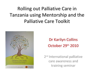 Rolling out Palliative Care in Tanzania using Mentorship and the Palliative Care Toolkit Dr Karilyn Collins October 29 th  2010 2 nd  International palliative care awareness and training seminar 
