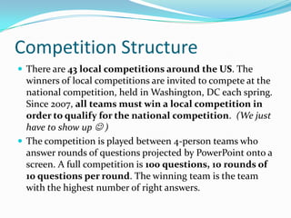 Competition StructureThere are 43 local competitions around the US. The winners of local competitions are invited to compete at the national competition, held in Washington, DC each spring. Since 2007, all teams must win a local competition in order to qualify for the national competition.  (We just have to show up  )The competition is played between 4-person teams who answer rounds of questions projected by PowerPoint onto a screen. A full competition is 100 questions, 10 rounds of 10 questions per round. The winning team is the team with the highest number of right answers.