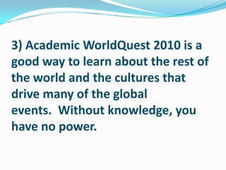 3) Academic WorldQuest 2010 is a good way to learn about the rest of the world and the cultures that drive many of the global events.  Without knowledge, you have no power.