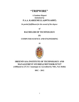 “TRIPWIRE”
                        A Seminar Report
                          Submitted by
           P.A.A. KAREEMULLA(09751A0587)
         In partial fulfillment for the award of the degree

                                of
             BACHELOR OF TECHNOLOGY
                                IN
         COMPUTER SCIENCE AND ENGINEERING

                                At




  SREENIVASA INSTITUTE OF TECHNOLOGY AND
    MANAGEMENT STUDIES,CHITTOOR-517127
(Affiliated to J.N.T.U Anantapur & Accredited by NBA, New Delhi)

                           DEC – 2012




                                 1
 