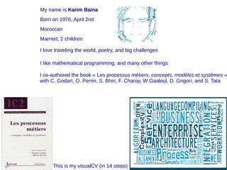 My name is Karim Baïna
Born on 1976, April 2nd
Moroccan
Married, 2 children
I like mathematical programming, and many other things
I love traveling the world, poetry, and big challenges
I co-authored the book « Les processus métiers, concepts, modèles et systèmes »
with C. Godart, O. Perrin, S. Bhiri, F. Charoy, W Gaaloul, D. Grigori, and S. Tata
This is my visualCV (in 14 steps)
 
